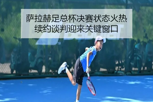 萨拉赫足总杯决赛状态火热 续约谈判迎来关键窗口